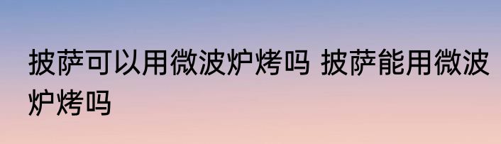 披萨可以用微波炉烤吗 披萨能用微波炉烤吗