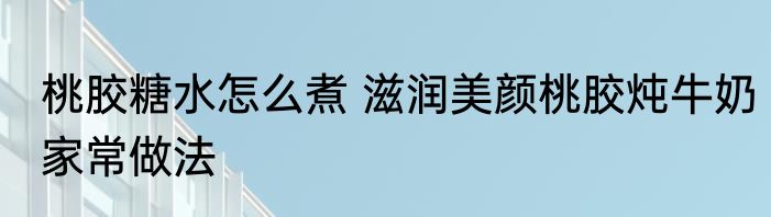 桃胶糖水怎么煮 滋润美颜桃胶炖牛奶家常做法