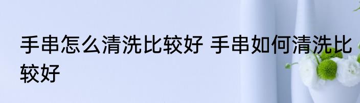 手串怎么清洗比较好 手串如何清洗比较好