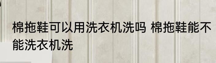 棉拖鞋可以用洗衣机洗吗 棉拖鞋能不能洗衣机洗