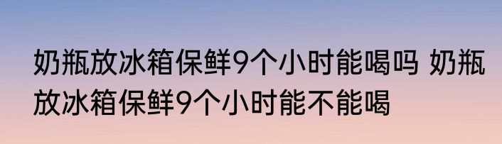 奶瓶放冰箱保鲜9个小时能喝吗 奶瓶放冰箱保鲜9个小时能不能喝