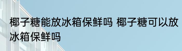 椰子糖能放冰箱保鲜吗 椰子糖可以放冰箱保鲜吗