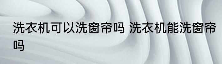 洗衣机可以洗窗帘吗 洗衣机能洗窗帘吗