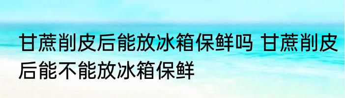 甘蔗削皮后能放冰箱保鲜吗 甘蔗削皮后能不能放冰箱保鲜