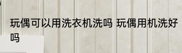 玩偶可以用洗衣机洗吗 玩偶用机洗好吗