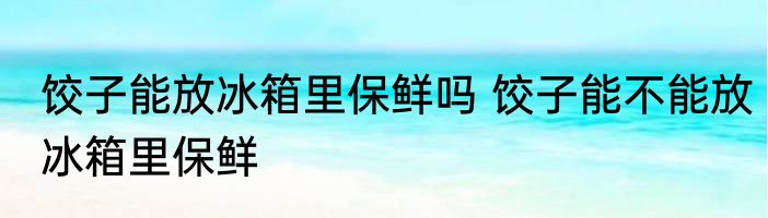 饺子能放冰箱里保鲜吗 饺子能不能放冰箱里保鲜