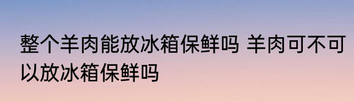 整个羊肉能放冰箱保鲜吗 羊肉可不可以放冰箱保鲜吗