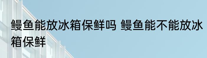 鳗鱼能放冰箱保鲜吗 鳗鱼能不能放冰箱保鲜