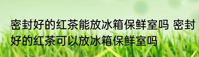 密封好的红茶能放冰箱保鲜室吗 密封好的红茶可以放冰箱保鲜室吗