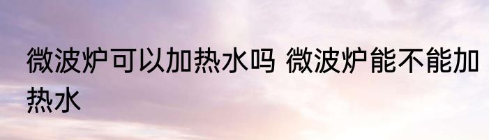 微波炉可以加热水吗 微波炉能不能加热水