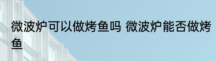 微波炉可以做烤鱼吗 微波炉能否做烤鱼