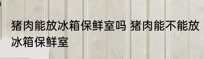 猪肉能放冰箱保鲜室吗 猪肉能不能放冰箱保鲜室