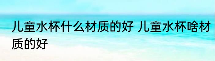 儿童水杯什么材质的好 儿童水杯啥材质的好