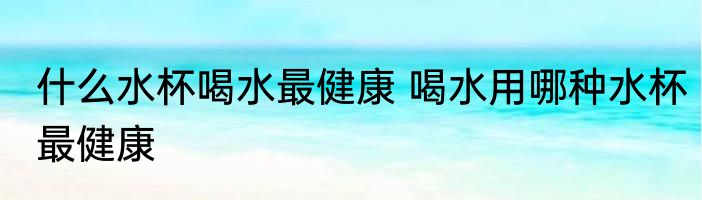 什么水杯喝水最健康 喝水用哪种水杯最健康