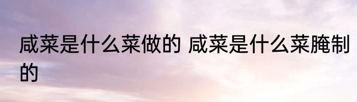 咸菜是什么菜做的 咸菜是什么菜腌制的