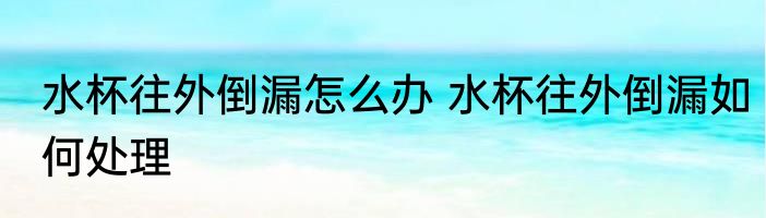 水杯往外倒漏怎么办 水杯往外倒漏如何处理