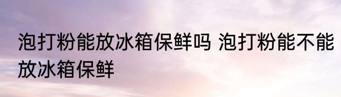 泡打粉能放冰箱保鲜吗 泡打粉能不能放冰箱保鲜