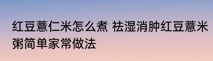 红豆薏仁米怎么煮 祛湿消肿红豆薏米粥简单家常做法
