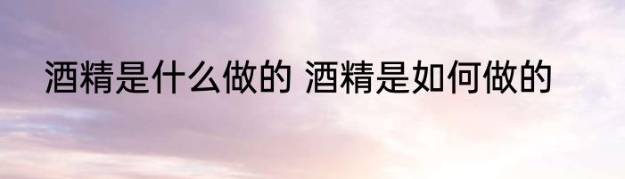 酒精是什么做的 酒精是如何做的