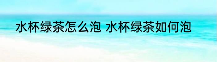 水杯绿茶怎么泡 水杯绿茶如何泡