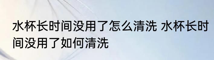 水杯长时间没用了怎么清洗 水杯长时间没用了如何清洗