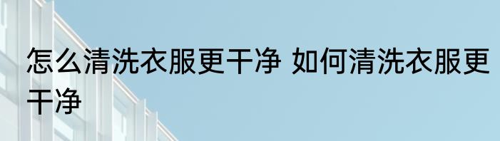 怎么清洗衣服更干净 如何清洗衣服更干净