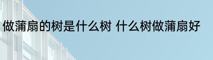 做蒲扇的树是什么树 什么树做蒲扇好
