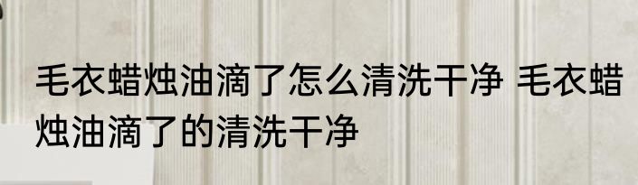 毛衣蜡烛油滴了怎么清洗干净 毛衣蜡烛油滴了的清洗干净