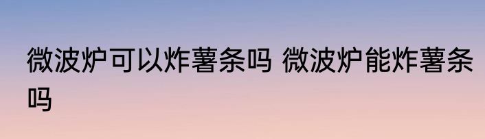 微波炉可以炸薯条吗 微波炉能炸薯条吗
