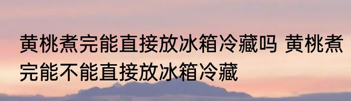 黄桃煮完能直接放冰箱冷藏吗 黄桃煮完能不能直接放冰箱冷藏