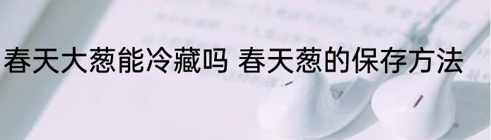 春天大葱能冷藏吗 春天葱的保存方法