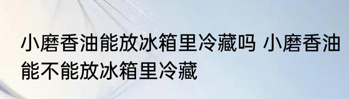 小磨香油能放冰箱里冷藏吗 小磨香油能不能放冰箱里冷藏