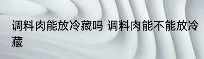 调料肉能放冷藏吗 调料肉能不能放冷藏