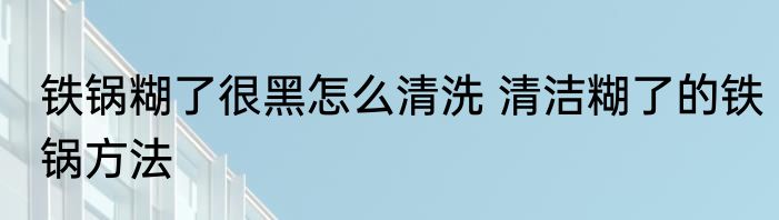 铁锅糊了很黑怎么清洗 清洁糊了的铁锅方法