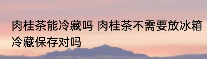 肉桂茶能冷藏吗 肉桂茶不需要放冰箱冷藏保存对吗