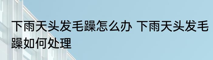 下雨天头发毛躁怎么办 下雨天头发毛躁如何处理