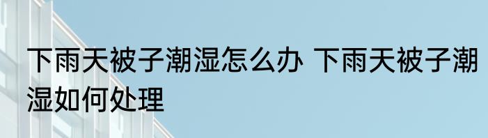 下雨天被子潮湿怎么办 下雨天被子潮湿如何处理