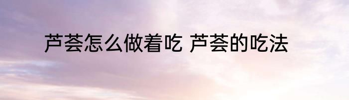 芦荟怎么做着吃 芦荟的吃法