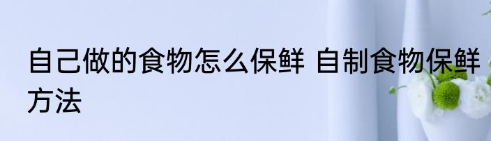 自己做的食物怎么保鲜 自制食物保鲜方法