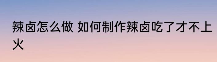 辣卤怎么做 如何制作辣卤吃了才不上火
