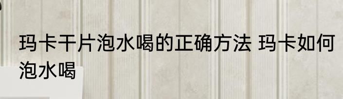 玛卡干片泡水喝的正确方法 玛卡如何泡水喝