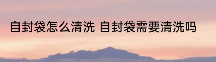 自封袋怎么清洗 自封袋需要清洗吗