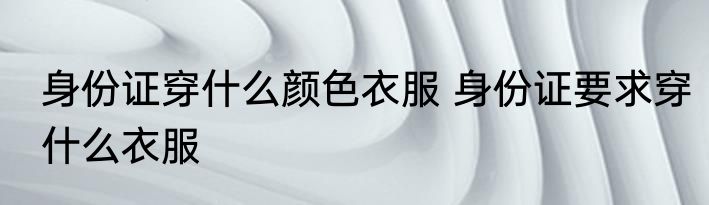 身份证穿什么颜色衣服 身份证要求穿什么衣服