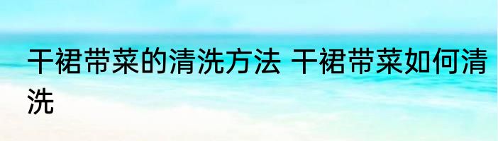 干裙带菜的清洗方法 干裙带菜如何清洗