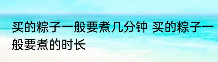 买的粽子一般要煮几分钟 买的粽子一般要煮的时长