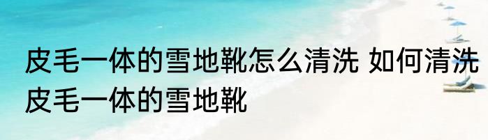 皮毛一体的雪地靴怎么清洗 如何清洗皮毛一体的雪地靴