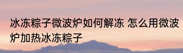 冰冻粽子微波炉如何解冻 怎么用微波炉加热冰冻粽子