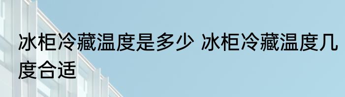 冰柜冷藏温度是多少 冰柜冷藏温度几度合适