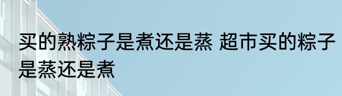 买的熟粽子是煮还是蒸 超市买的粽子是蒸还是煮