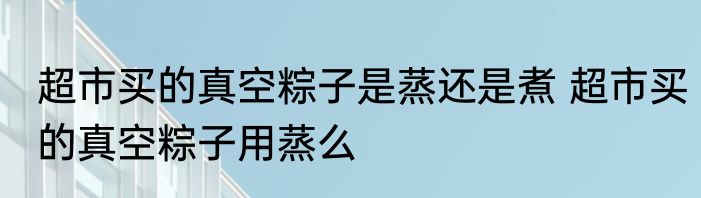 超市买的真空粽子是蒸还是煮 超市买的真空粽子用蒸么